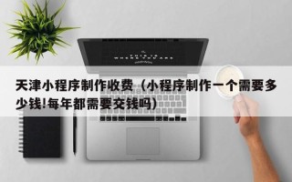 驻马店天津小程序制作收费（小程序制作一个需要多少钱!每年都需要交钱吗）
